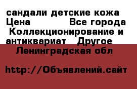 сандали детские кожа › Цена ­ 2 000 - Все города Коллекционирование и антиквариат » Другое   . Ленинградская обл.